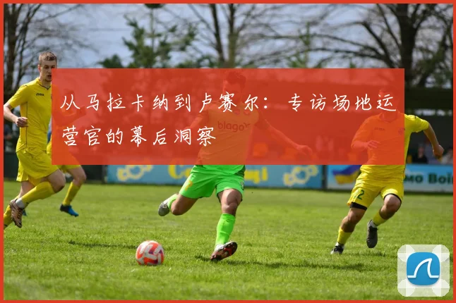 从马拉卡纳到卢赛尔：专访场地运营官的幕后洞察