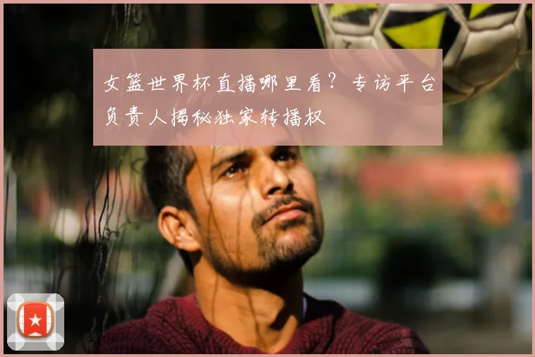 女篮世界杯直播哪里看？专访平台负责人揭秘独家转播权