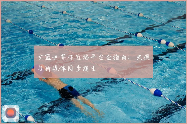 女篮世界杯直播平台全指南：央视与新媒体同步播出