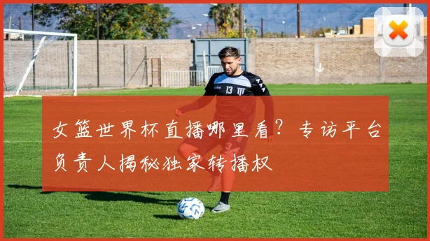 女篮世界杯直播哪里看？专访平台负责人揭秘独家转播权