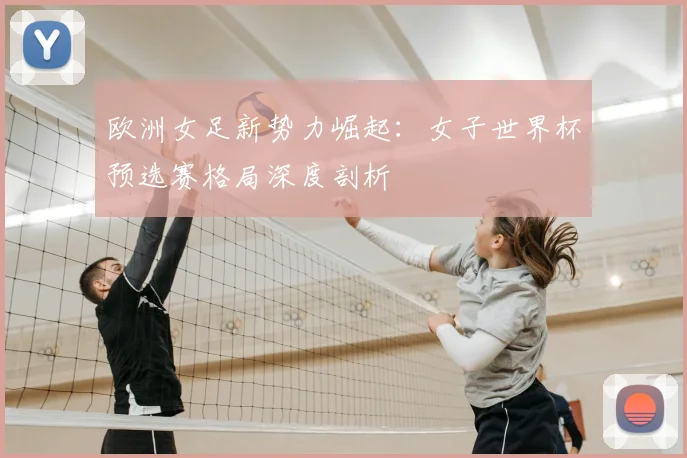 欧洲女足新势力崛起：女子世界杯预选赛格局深度剖析