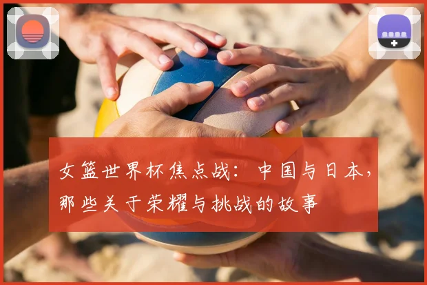 女篮世界杯焦点战：中国与日本，那些关于荣耀与挑战的故事
