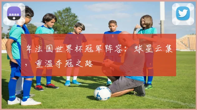 年法国世界杯冠军阵容：球星云集，重温夺冠之路