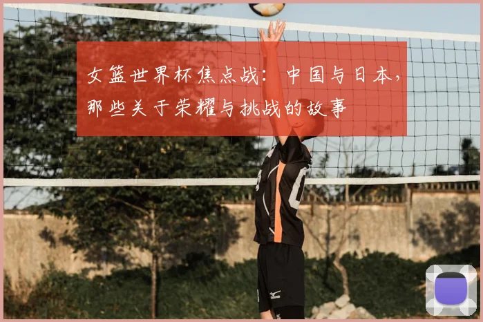 女篮世界杯焦点战：中国与日本，那些关于荣耀与挑战的故事