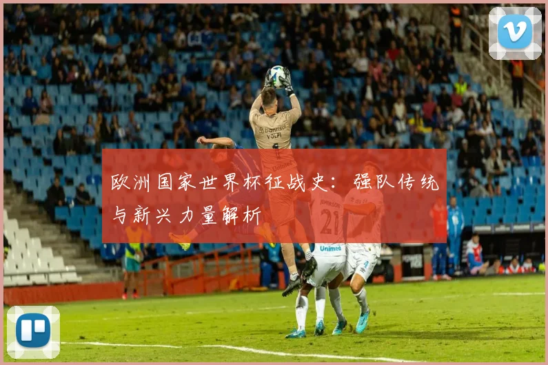 欧洲国家世界杯征战史：强队传统与新兴力量解析