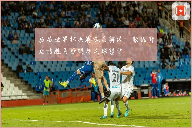 历届世界杯决赛深度解读：数据背后的胜负密码与足球哲学