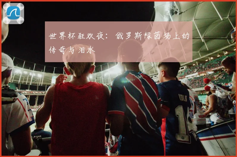 世界杯狂欢夜：俄罗斯绿茵场上的传奇与泪水