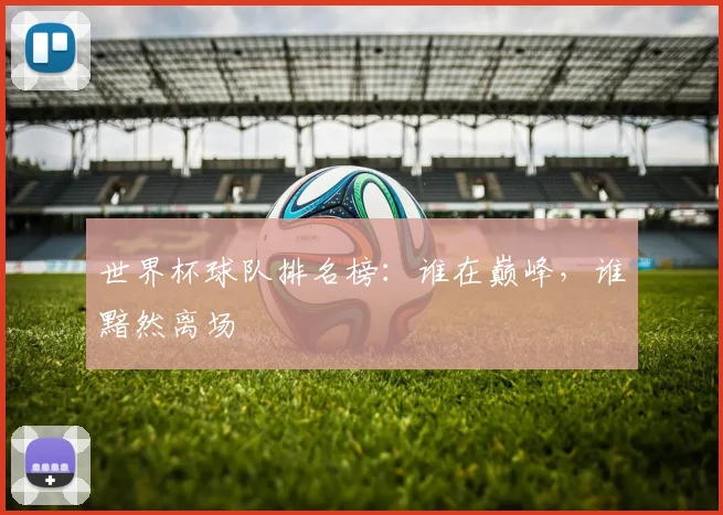 世界杯球队排名榜:谁在巅峰,谁黯然离场